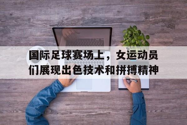 国际足球赛场上，女运动员们展现出色技术和拼搏精神的简单介绍