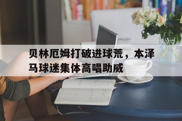 贝林厄姆打破进球荒，本泽马球迷集体高唱助威